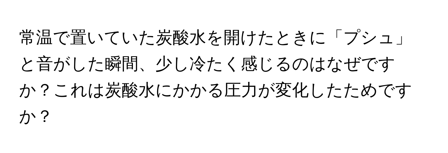 常温で置いていた炭酸水を開けたときに「プシュ」と音がした瞬間、少し冷たく感じるのはなぜですか？これは炭酸水にかかる圧力が変化したためですか？