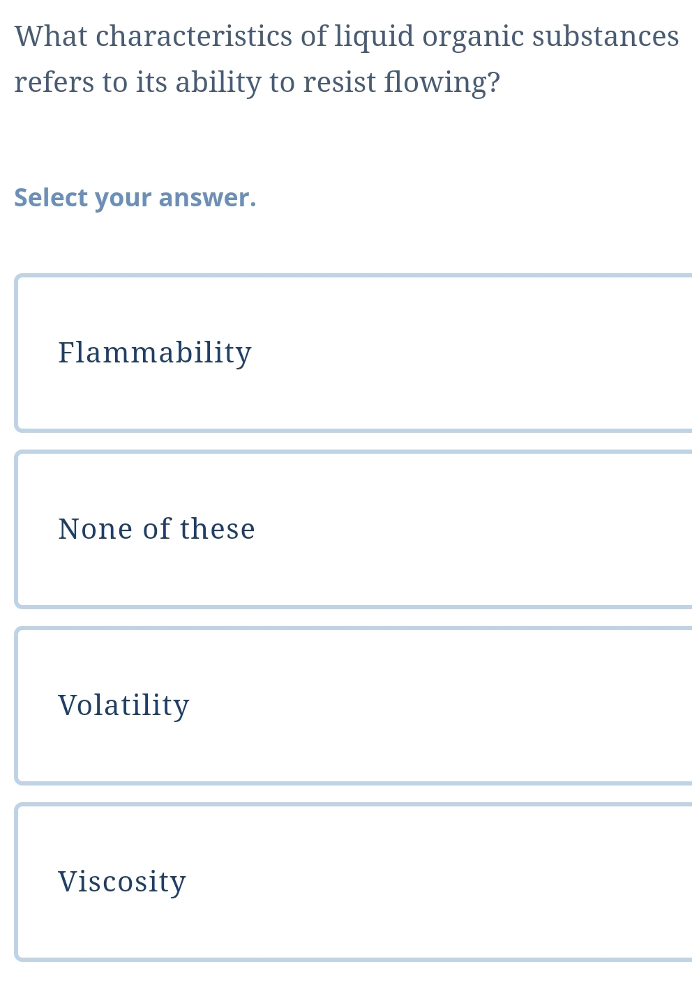 What characteristics of liquid organic substances
refers to its ability to resist flowing?
Select your answer.
Flammability
None of these
Volatility
Viscosity