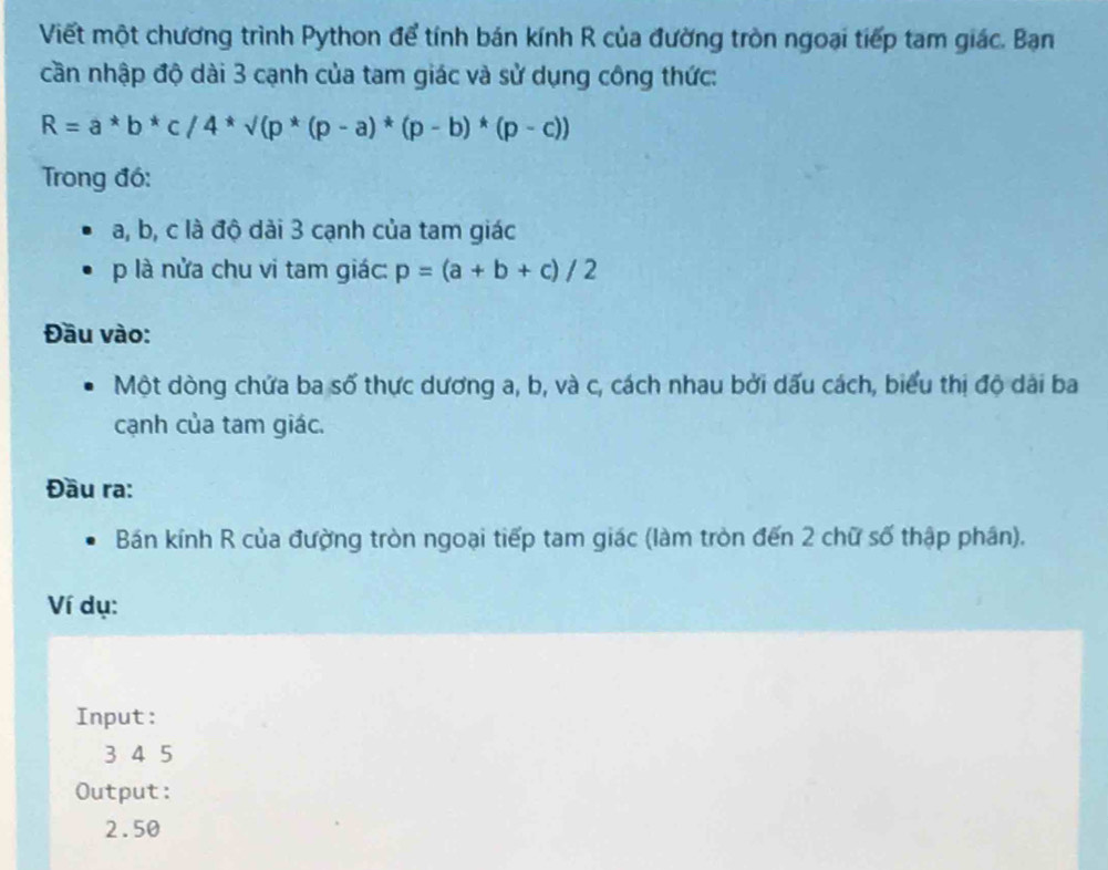 Viết một chương trình Python để tính bán kính R của đường tròn ngoại tiếp tam giác. Ban
cần nhập độ dài 3 cạnh của tam giác và sử dụng công thức:
R=a*b*c/4*sqrt((p*(p-a)*(p-b)*(p-c)))
Trong đó:
a, b, c là độ dài 3 cạnh của tam giác
p là nửa chu vi tam giác: p=(a+b+c)/2
Đầu vào:
Một dòng chứa ba số thực dương a, b, và c, cách nhau bởi dấu cách, biểu thị độ dài ba
cạnh của tam giác.
Đầu ra:
Bán kính R của đường tròn ngoại tiếp tam giác (làm tròn đến 2 chữ số thập phân).
Ví dụ:
Input :
3 4 5
Output:
2.50