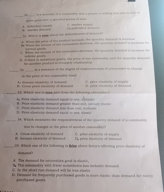 30 _is a quantity of a commodity that a person is willing and able to buy at
given price over a specified period of time.
A. Individual supply C. market supply
B. market demand D. individual demand
_
31. Which is true about the determinants of demand?
A. When the price of the product increase, the quantity demand is increase
B When the income of the consumers decrease, the quantity demand is increase for
normal goods.
C. When the income of the consumers decrease, the quantity demand is increase for
inferior goods.
D. If there is substitute goods, the price of one commodity and the quantity demand
for another product is inversely relationship.
_32. _is a measure of the degree of responsiveness of consumers to change 
in the price of the commodity itself.
A. Income elasticity of demand C. price elasticity of supply
B. Cross price elasticity of demand D. price elasticity of demand
_33. Which one is true pair from the following alternative?
A. Price elasticity demand equal to one, inelastic
B. Price elasticity demand greater than one, unitary elastic
C. Price elasticity demand less than one, inclastic
D. Price elasticity demand equal to one, elastic
_34. Which measures the responsiveness of the quantity demand of a commodity
due to changes in the price of another commodity?
A. Cross elasticity of demand C. price elasticity of supply
B. Income elasticity of demand D. price elasticity of demand
_35. Which one of the following is false about factors affecting price elasticity of
demand?
A. The demand for necessities good is elastic,
B. The commodity with fewer substitutes has inelastic demand
C. In the short run demand will be less elastic
D. Demand for frequently purchased goods is more elastic than demand for rarely
purchased goods