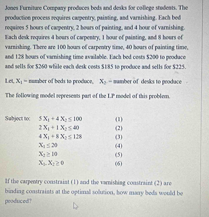 Jones Furniture Company produces beds and desks for college students. The 
production process requires carpentry, painting, and varnishing. Each bed 
requires 5 hours of carpentry, 2 hours of painting, and 4 hour of varnishing. 
Each desk requires 4 hours of carpentry, 1 hour of painting, and 8 hours of 
varnishing. There are 100 hours of carpentry time, 40 hours of painting time, 
and 128 hours of varnishing time available. Each bed costs $200 to produce 
and sells for $260 while each desk costs $185 to produce and sells for $225. 
Let, X_1= number of beds to produce, X_2= number of desks to produce 
The following model represents part of the LP model of this problem. 
Subject to: 5X_1+4X_2≤ 100 (1)
2X_1+1X_2≤ 40 (2)
4X_1+8X_2≤ 128 (3)
X_1≤ 20 (4)
X_2≥ 10 (5)
X_1, X_2≥ 0 (6) 
If the carpentry constraint (1) and the varnishing constraint (2) are 
binding constraints at the optimal solution, how many beds would be 
produced?