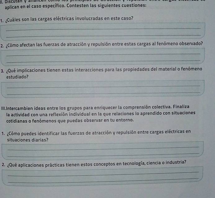 Discutan y anan c 
aplican en el caso específico. Contesten las siguientes cuestiones: 
1. ¿Cuáles son las cargas eléctricas involucradas en este caso? 
_ 
_ 
2. ¿Cómo afectan las fuerzas de atracción y repulsión entre estas cargas al fenómeno observado? 
_ 
_ 
3. ¿Qué implicaciones tienen estas interacciones para las propiedades del material o fenómeno 
_ 
estudiado? 
_ 
_ 
III.Intercambien ideas entre los grupos para enriquecer la comprensión colectiva. Finaliza 
la actividad con una reflexión individual en la que relaciones lo aprendido con situaciones 
cotidianas o fenómenos que puedas observar en tu entorno. 
1. ¿Cómo puedes identificar las fuerzas de atracción y repulsión entre cargas eléctricas en 
_ 
situaciones diarias? 
_ 
_ 
_ 
_ 
_ 
2. ¿Qué aplicaciones prácticas tienen estos conceptos en tecnología, ciencia o industria? 
_ 
_