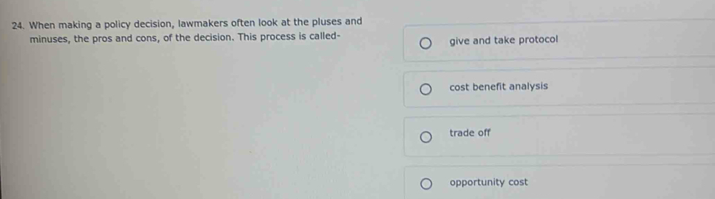 When making a policy decision, lawmakers often look at the pluses and
minuses, the pros and cons, of the decision. This process is called-
give and take protocol
cost benefit analysis
trade off
opportunity cost