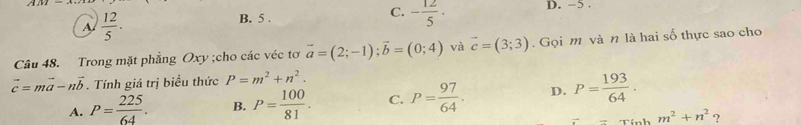 A  12/5 .
B. 5.
C. - 12/5 ·
D. −5.
Câu 48. Trong mặt phẳng Oxy;cho các véc tơ vector a=(2;-1); vector b=(0;4) và vector c=(3;3). Gọi m và n là hai số thực sao cho
vector c=mvector a-nvector b. Tính giá trị biểu thức P=m^2+n^2.
A. P= 225/64 . P= 100/81 . 
B.
C. P= 97/64 . D. P= 193/64 .
m^2+n^2 ?