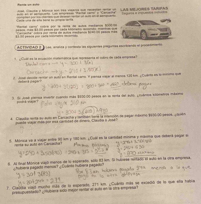 Renta un auto
José, Claudia y Mónica son tres viajeros que necesitan rentar un LAS MEJORES TARIFAS
auto en el aeropuerto. Las empresas "Rental carro" y "Carcacha"
compiten por los clientes que desean rentar un auto en el aeropuerto. Seguros e impuestos incluidos
Cada una de ella tiene su propia tarifa.
"Rental carro" cobra por la renta de autos medianos $300.0
pesos, más $3.00 pesos por cada kilómetro recorrido; mientras qu
Carcacha" cobra por renta de autos medianos $240.00 pesos má
$3.50 pesos por cada kilómetro recorrido.
ACTIVIDAD 2  Lee, analiza y contesta las siguientes preguntas escribiendo el procedimiento.
1. ¿Cuál es la ecuación matemática que representa el cobro de cada empresa?
2. José decide rentar un auto en Rental carro. Y piensa viajar al menos 120 km. ¿Cuánto es lo mínimo que
deberá pagar?
3. Si José piensa invertir cuando más $930.00 pesos en la renta del auto, ¿cuántos kilómetros máximo
podrá viajar?
4. Claudia renta su auto en Carcacha y también tiene la intención de pagar máximo $930.00 pesos, ¿quién
puede viajar más por esa cantidad de dinero, Claudia o José?
5. Mónica va a viajar entre 90 km y 180 km. ¿Cuál es la cantidad mínima y máxima que deberá pagar si
renta su auto en Carcacha?
6. Al final Mónica viajó menos de lo esperado, sólo 83 km. Si hubiese rentado el auto en la otra empresa,
¿hubiera pagado menos? ¿Cuánto hubiera pagado?
7. Claudia viajó mucho más de lo esperado, 271 km. ¿Cuánto más se excedió de lo que ella había
presupuestado? ¿Hubiera sido mejor rentar el auto en la otra empresa?