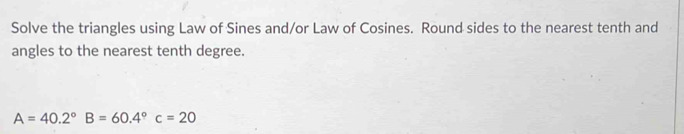 Solve the triangles using Law of Sines and/or Law of Cosines. Round sides to the nearest tenth and 
angles to the nearest tenth degree.
A=40.2°B=60.4°c=20