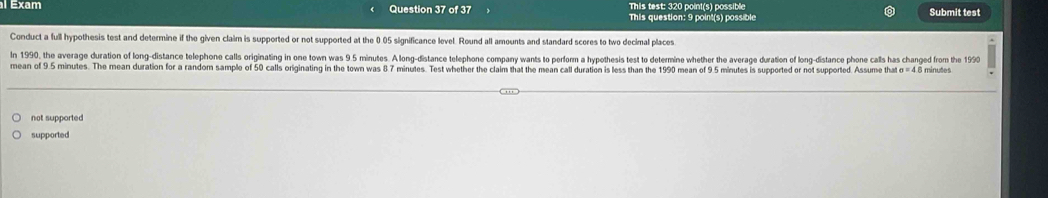 This test: 320 point(s) possible 
exam Question 37 of 37 This question: 9 point(s) possible Submit test 
Conduct a full hypothesis test and determine if the given claim is supported or not supported at the 0.05 significance level. Round all amounts and standard scores to two decimal places 
In 1990, the average duration of long-distance telephone calls originating in one town was 9.5 minutes. A long-distance telephone company wants to perform a hypothesis test to determine whether the average duration of long-distance phone calls has changed from the 1990 
mean of 9.5 minutes. The mean duration for a random sample of 50 calls originating in the town was 8 7 minutes. Test whether the claim that the mean call duration is less than the 1990 mean of 9.5 minutes is supported or not supported. Assume that sigma =4 8 minutes
not supported 
supported