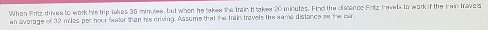 When Fritz drives to work his trip takes 36 minutes, but when he takes the train it takes 20 minutes. Find the distance Fritz travels to work if the train travels 
an average of 32 miles per hour faster than his driving. Assume that the train travels the same distance as the car.