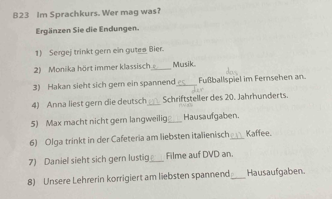 B23 Im Sprachkurs. Wer mag was? 
Ergänzen Sie die Endungen. 
1) Sergej trinkt gern ein gutes Bier. 
2) Monika hört immer klassisch_ Musik. 
3) Hakan sieht sich gern ein spannend_ Fußballspiel im Fernsehen an. 
4) Anna liest gern die deutsch_ Schriftsteller des 20. Jahrhunderts. 
5) Max macht nicht gern langweilig_ Hausaufgaben. 
6) Olga trinkt in der Cafeteria am liebsten italienisch_ Kaffee. 
7) Daniel sieht sich gern lustig_ Filme auf DVD an. 
8) Unsere Lehrerin korrigiert am liebsten spannend _Hausaufgaben.