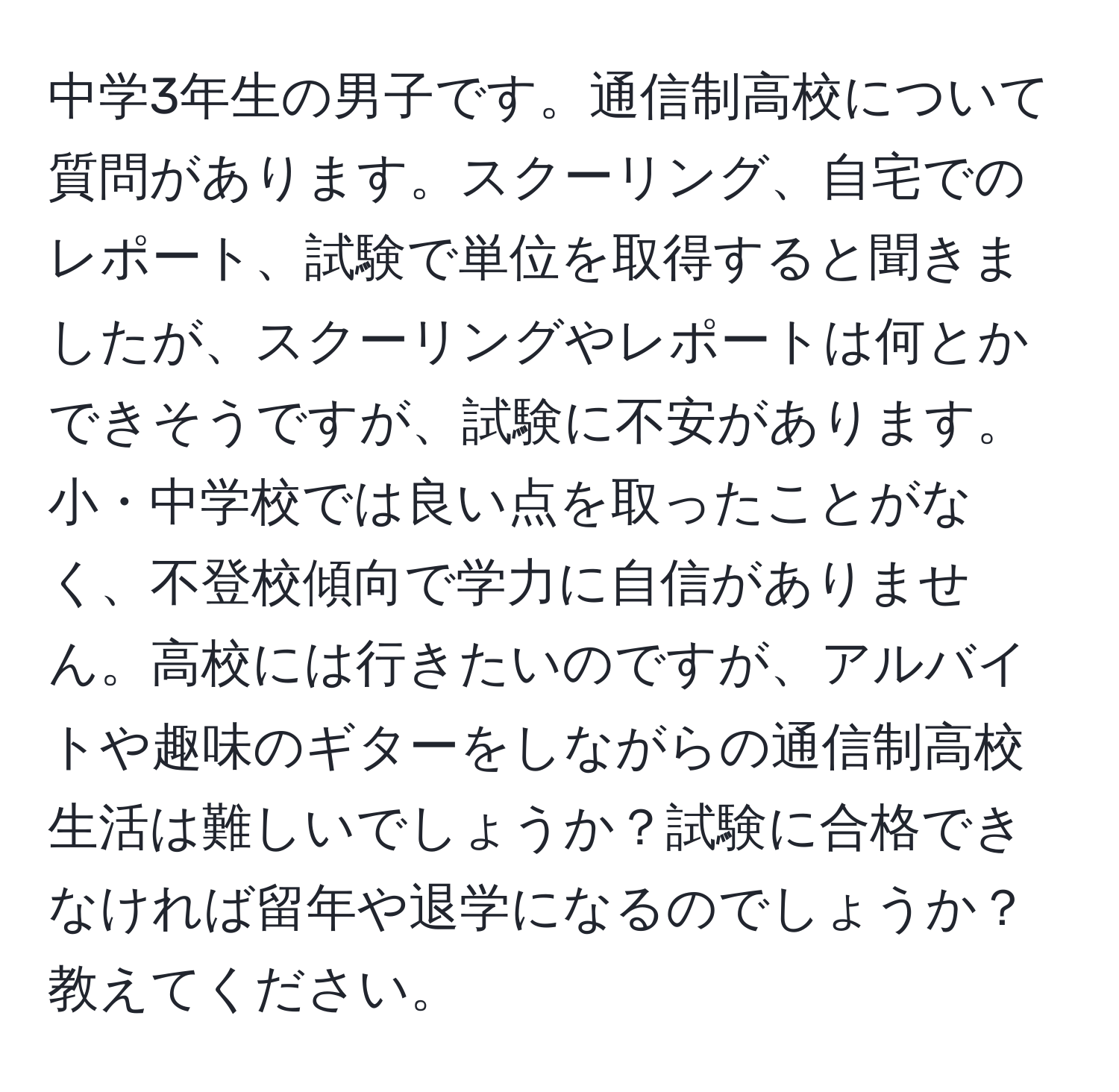 中学3年生の男子です。通信制高校について質問があります。スクーリング、自宅でのレポート、試験で単位を取得すると聞きましたが、スクーリングやレポートは何とかできそうですが、試験に不安があります。小・中学校では良い点を取ったことがなく、不登校傾向で学力に自信がありません。高校には行きたいのですが、アルバイトや趣味のギターをしながらの通信制高校生活は難しいでしょうか？試験に合格できなければ留年や退学になるのでしょうか？教えてください。