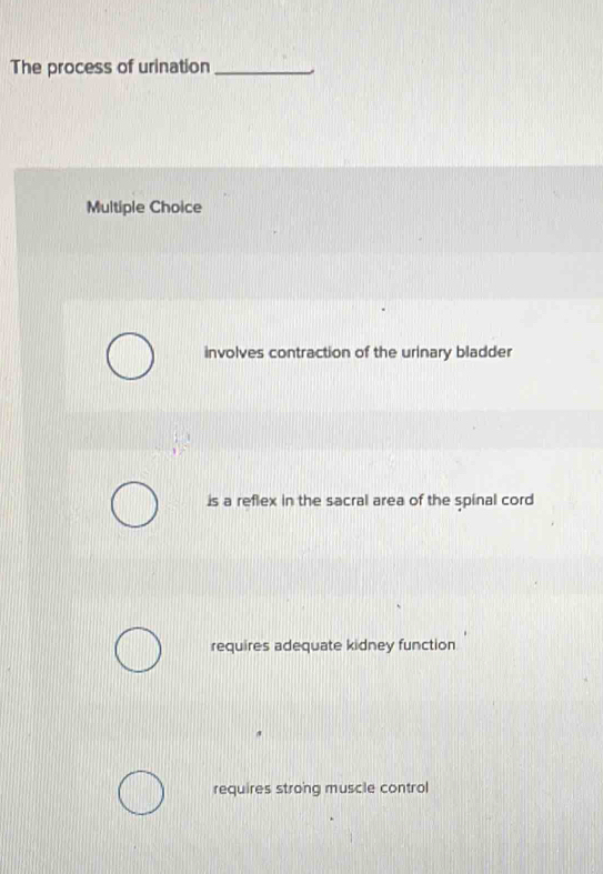 The process of urination_
Multiple Choice
involves contraction of the urinary bladder
is a reflex in the sacral area of the spinal cord
requires adequate kidney function
requires strong muscle control