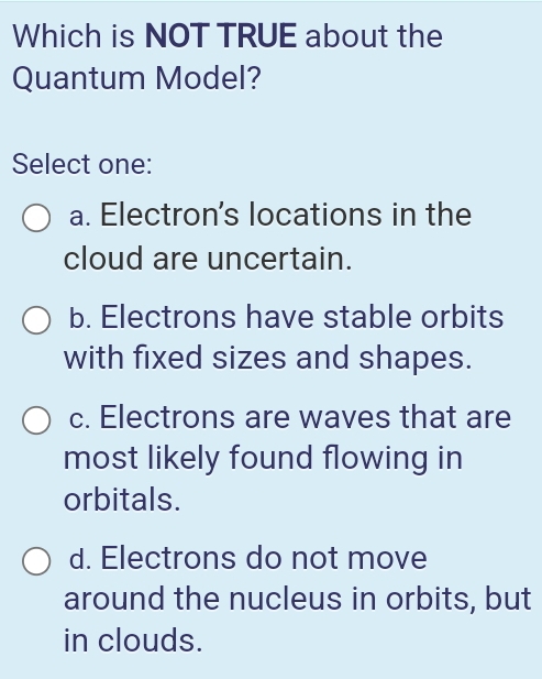 Which is NOT TRUE about the
Quantum Model?
Select one:
a. Electron's locations in the
cloud are uncertain.
b. Electrons have stable orbits
with fixed sizes and shapes.
c. Electrons are waves that are
most likely found flowing in
orbitals.
d. Electrons do not move
around the nucleus in orbits, but
in clouds.