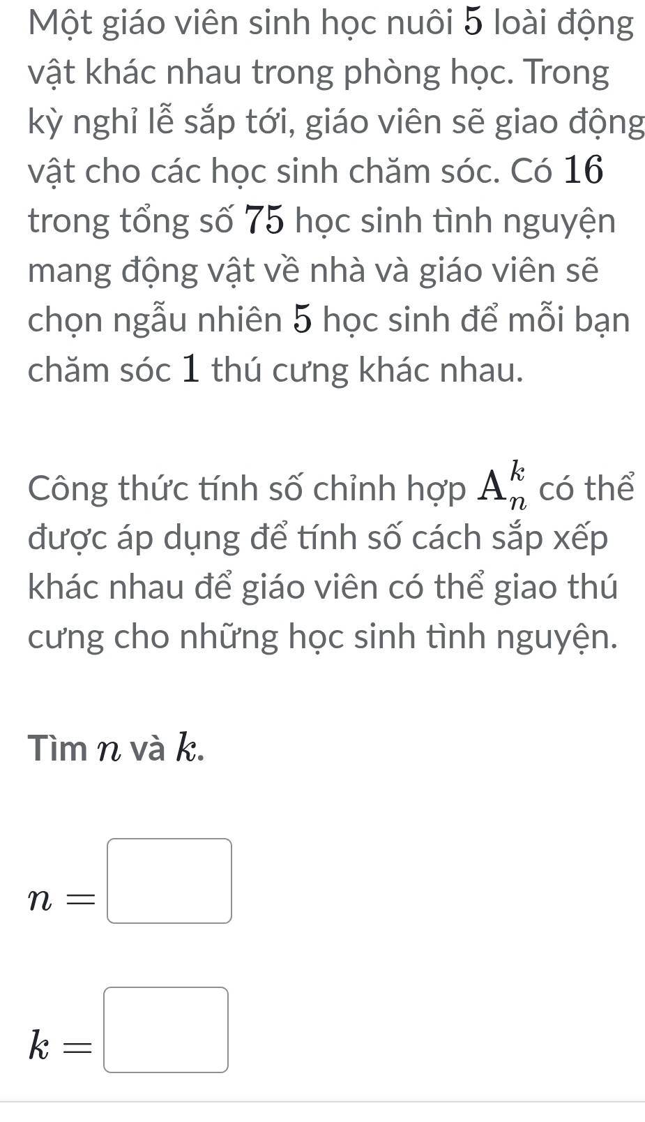 Một giáo viên sinh học nuôi 5 loài động 
vật khác nhau trong phòng học. Trong 
kỳ nghỉ lễ sắp tới, giáo viên sẽ giao động 
vật cho các học sinh chăm sóc. Có 16
trong tổng số 75 học sinh tình nguyện 
mang động vật về nhà và giáo viên sẽ 
chọn ngẫu nhiên 5 học sinh để mỗi bạn 
chăm sóc 1 thú cưng khác nhau. 
Công thức tính số chỉnh hợp A_n^k có thể 
được áp dụng để tính số cách sắp xếp 
khác nhau để giáo viên có thể giao thú 
cưng cho những học sinh tình nguyện. 
Tìm n và k.
n=□
k=□