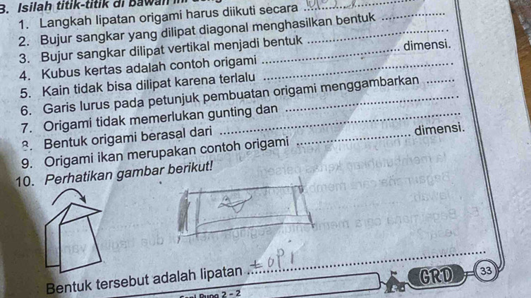 Isilah titik-titik i b aw an 
1. Langkah lipatan origami harus diikuti secara 
_ 
2. Bujur sangkar yang dilipat diagonal menghasilkan bentuk 
_ 
3. Bujur sangkar dilipat vertikal menjadi bentuk 
dimensi. 
4. Kubus kertas adalah contoh origami_ 
5. Kain tidak bisa dilipat karena terlalu 
6. Garis lurus pada petunjuk pembuatan origami menggambarkan 
7. Origami tidak memerlukan gunting dan 
8. Bentuk origami berasal dari 
9. Origami ikan merupakan contoh origami _dimensi. 
10. Perhatikan gambar berikut! 
_ 
Bentuk tersebut adalah lipatan 
GRD 33
ing 2 - 2