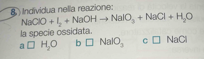 Individua nella reazione:
NaClO+I_2+NaOHto NaIO_3+NaCl+H_2O
la specie ossidata.
a □ H_2O b □ NaIO_3 C □ NaCl