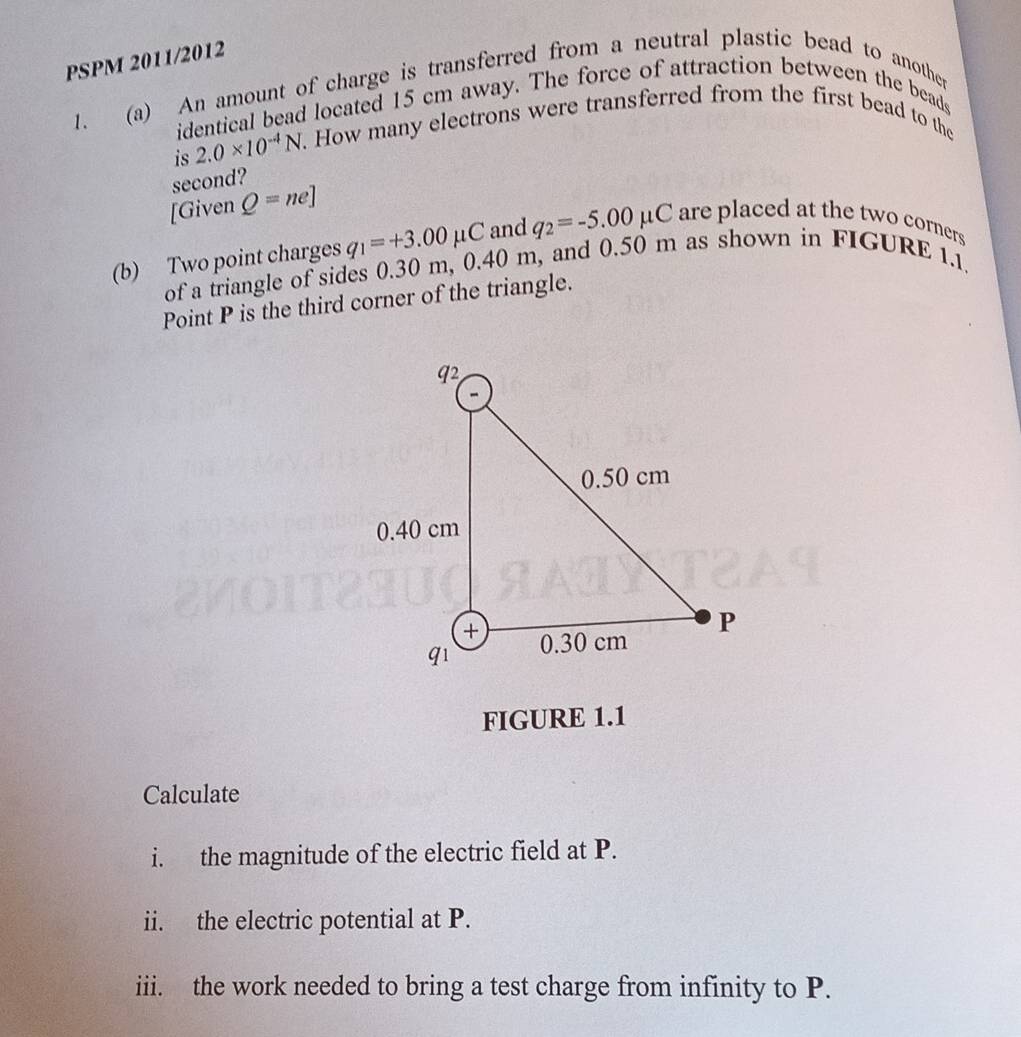 PSPM 2011/2012 
1. (a) An amount of charge is transferred from a neutral plastic bead to another 
identical bead located 15 cm away. The force of attraction between the beads 
is 2.0* 10^(-4)N. How many electrons were transferred from the first bead to the 
second? 
[Given Q=ne]
(b) Two point charges q_1=+3.00mu C and q_2=-5.00mu C are placed at the two corners 
of a triangle of sides 0.30 m, 0.40 n n, and 0.50 m as shown in FIGURE 1.1. 
Point P is the third corner of the triangle. 
FIGURE 1.1 
Calculate 
i. the magnitude of the electric field at P. 
ii. the electric potential at P. 
iii. the work needed to bring a test charge from infinity to P.