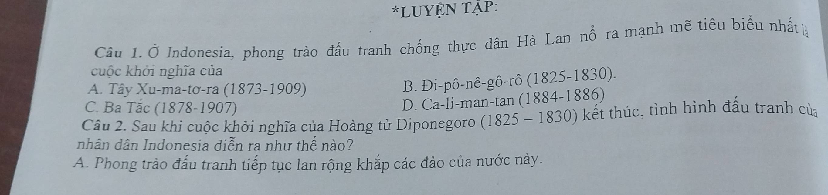 LUYỆN TậP:
Câu 1. Ở Indonesia, phong trào đấu tranh chống thực dân Hà Lan nổ ra mạnh mẽ tiêu biểu nhất là
cuộc khởi nghĩa của
A. Tây Xu-ma-tơ-ra (1873-1909)
B. Đi-pô-nê-gô-rô (1825-1830).
C. Ba Tăc (1878-1907)
D. Ca-li-man-tan (1884-1886)
Câu 2. Sau khi cuộc khởi nghĩa của Hoàng tử Diponegoro (1825-1830 ) kết thúc, tình hình đấu tranh của
nhân dân Indonesia diễn ra như thế nào?
A. Phong trào đấu tranh tiếp tục lan rộng khắp các đảo của nước này.