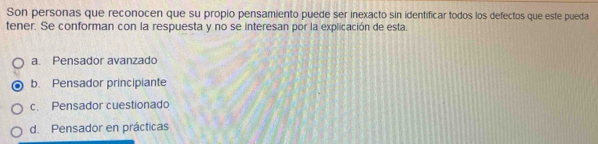 Son personas que reconocen que su propio pensamiento puede ser inexacto sin identificar todos los defectos que este pueda
tener. Se conforman con la respuesta y no se interesan por la explicación de esta.
a. Pensador avanzado
b. Pensador principiante
c. Pensador cuestionado
d. Pensador en prácticas