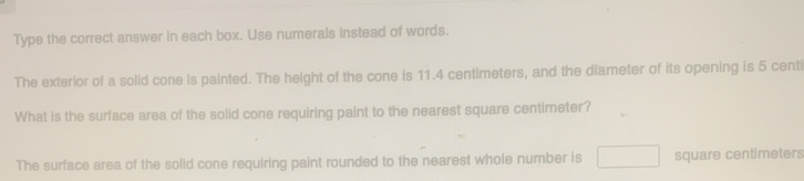 Type the correct answer in each box. Use numerals instead of words. 
The exterior of a solid cone is painted. The height of the cone is 11.4 centimeters, and the diameter of its opening is 5 centi
What is the surface area of the solid cone requiring paint to the nearest square centimeter? 
The surface area of the solid cone requiring paint rounded to the nearest whole number is □ square centimeters