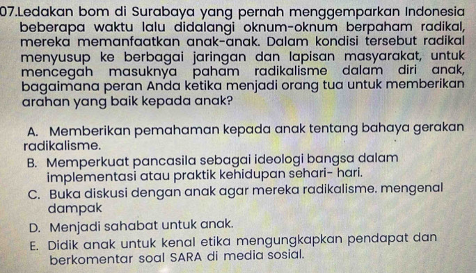 Ledakan bom di Surabaya yang pernah menggemparkan Indonesia
beberapa waktu lalu didalangi oknum-oknum berpaham radikal,
mereka memanfaatkan anak-anak. Dalam kondisi tersebut radikal
menyusup ke berbagai jaringan dan lapisan masyarakat, untuk.
mencegah masuknya paham radikalisme dalam diri anak,
bagaimana peran Anda ketika menjadi orang tua untuk memberikan
arahan yang baik kepada anak?
A. Memberikan pemahaman kepada anak tentang bahaya gerakan
radikalisme.
B. Memperkuat pancasila sebagai ideologi bangsa dalam
implementasi atau praktik kehidupan sehari- hari.
C. Buka diskusi dengan anak agar mereka radikalisme. mengenal
dampak
D. Menjadi sahabat untuk anak.
E. Didik anak untuk kenal etika mengungkapkan pendapat dan
berkomentar soal SARA di media sosial.