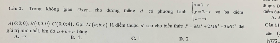 đi qua D
Câu 2. Trong không gian Oxyz , cho đường thẳng d có phương trình beginarrayl x=1-t y=2+t z=-tendarray. và ba điểm điểm dư
A.
A(6;0;0), B(0;3;0), C(0;0;4). Gọi M(a;b;c) là điểm thuộc đ sao cho biểu thức P=MA^2+2MB^2+3MC^2 đạt Câu 11
giá trị nhỏ nhất, khi đó a+b+c bằng cầu (
A. -3. B. 4. C. 1. D. 2.