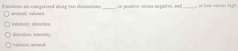 Emotions are categorized along two dimensions: _, or positive versus negative, and _, or low versus high.
arousal; valence
intensity; direction
direction; intensity
valence; arousal