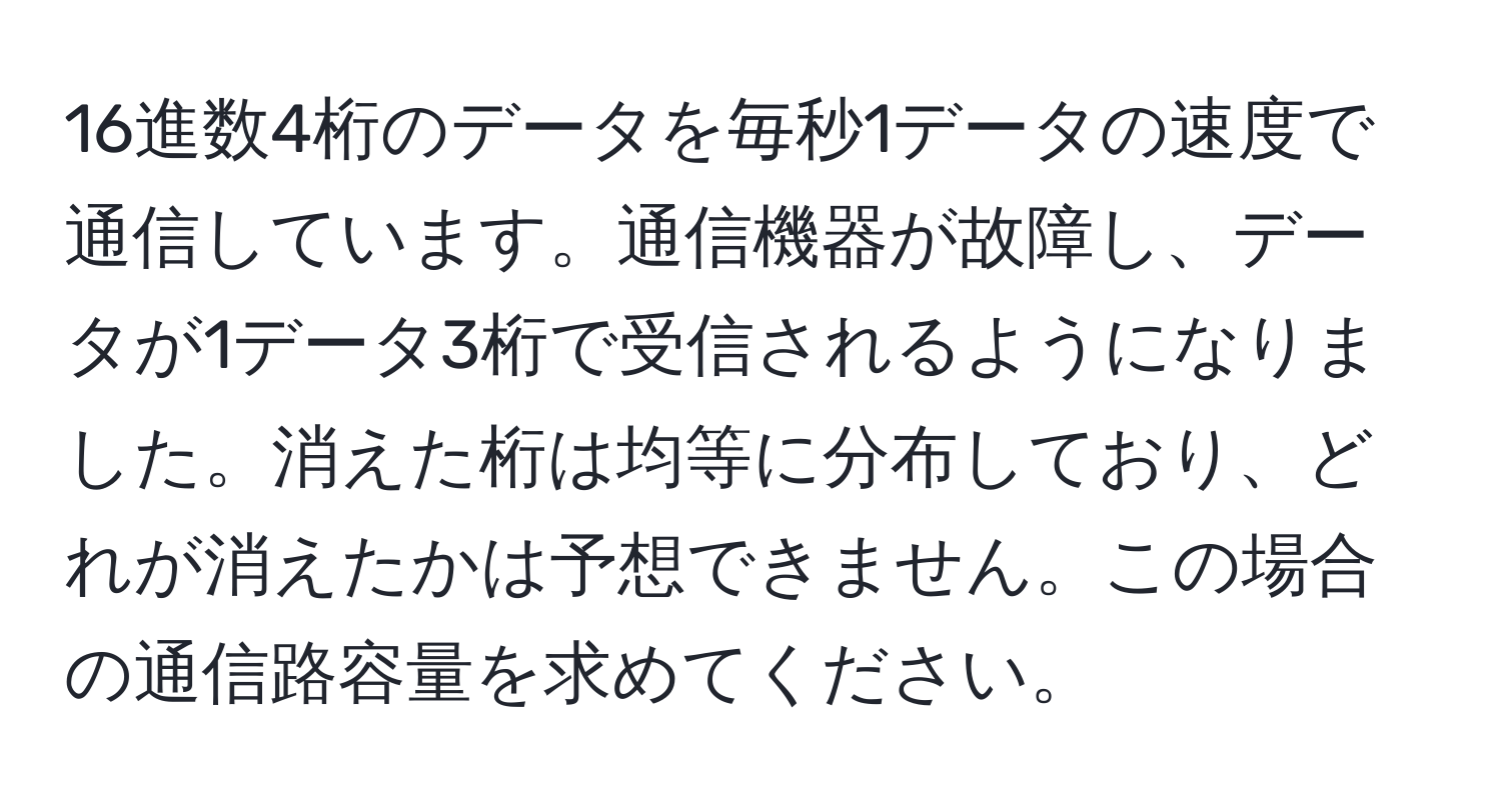 16進数4桁のデータを毎秒1データの速度で通信しています。通信機器が故障し、データが1データ3桁で受信されるようになりました。消えた桁は均等に分布しており、どれが消えたかは予想できません。この場合の通信路容量を求めてください。