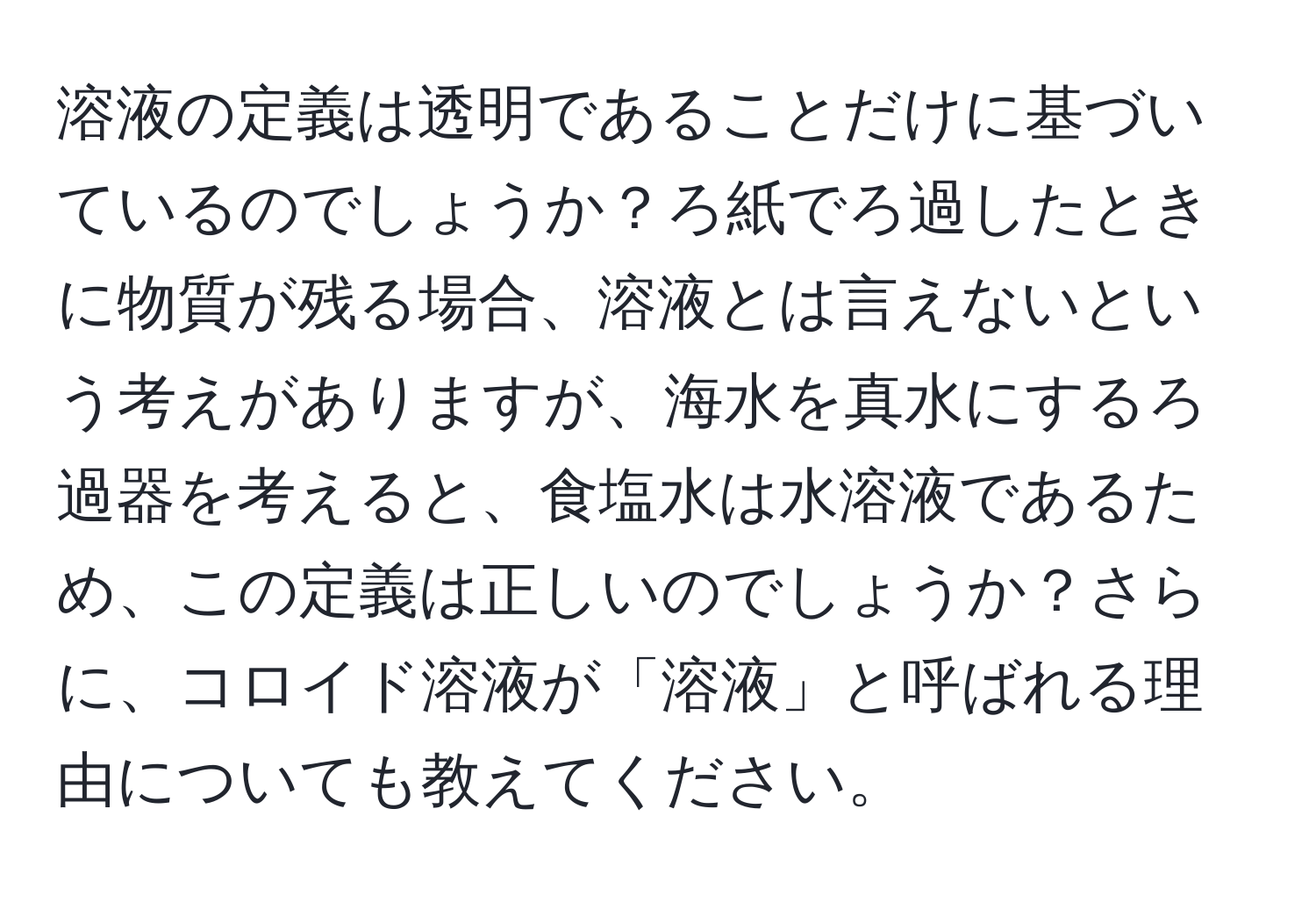 溶液の定義は透明であることだけに基づいているのでしょうか？ろ紙でろ過したときに物質が残る場合、溶液とは言えないという考えがありますが、海水を真水にするろ過器を考えると、食塩水は水溶液であるため、この定義は正しいのでしょうか？さらに、コロイド溶液が「溶液」と呼ばれる理由についても教えてください。