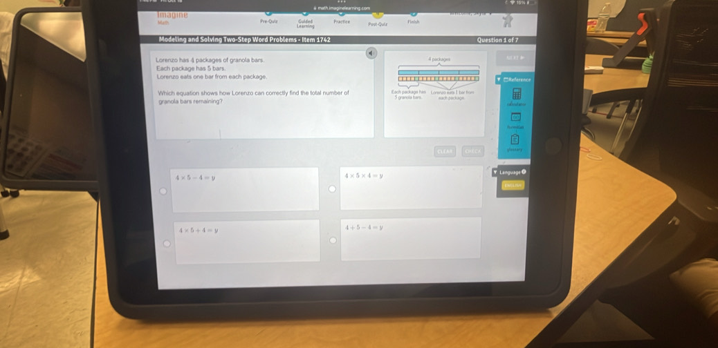 # math.imaginelearning.com
Imagine Guided Practice Finish
Math Pre-Quiz Leaming
Modeling and Solving Two-Step Word Problems - Item 1742 Question 1 of 7
Lorenzo has 4 packages of granola bars. 4 packages
Each package has 5 bars
Lorenzo eats one bar from each package. □Reference
Which equation shows how Lorenzo can correctly find the total number of Each package his Loreruo eats 1 ber frm
granola bars remaining? each peckage
CLEAR
4* 5-4=y
4* 5* 4=y Language O
4* 5+4=5
4+5-4=y