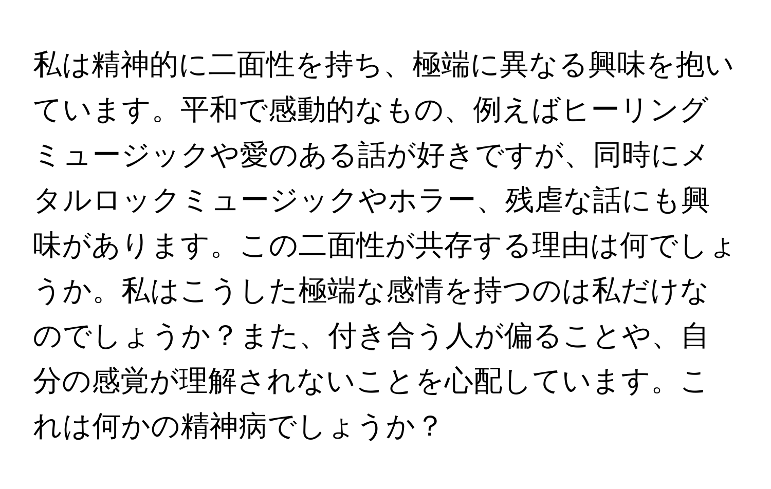 私は精神的に二面性を持ち、極端に異なる興味を抱いています。平和で感動的なもの、例えばヒーリングミュージックや愛のある話が好きですが、同時にメタルロックミュージックやホラー、残虐な話にも興味があります。この二面性が共存する理由は何でしょうか。私はこうした極端な感情を持つのは私だけなのでしょうか？また、付き合う人が偏ることや、自分の感覚が理解されないことを心配しています。これは何かの精神病でしょうか？