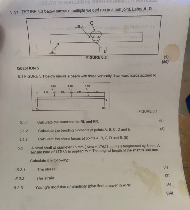 ( 2033W 30 MΟΙT9392½I) 200нT3M SMΜIOl :# MO1290 
4 .11 FIGURE 4.3 below shows a multiple welded run in a butt joint. Label A- D. 
[49] 
QUESTION 5 
5.1 FIGURE 5.1 below shows a beam with three vertically downward loads applied to 
FIGURE 5.1 
5.1.1 Calculate the reactions for RL and RR. (6) 
5.1.2 Calculate the bending moments at points A, B, C, D and E. (8) 
5.1.3 Calculate the shear forces at points A, B, C, D and E. (5) 
5.2 A steel shaft of diameter 15 mm ( Area =176,71mm^2 is lengthened by 5 mm. A 
tensile load of 175 kN is applied to it. The original length of the shaft is 300 mm. 
Calculate the following: 
(4) 
5.2.1 The stress 
5.2.2 The strain (3) 
5.2.3 Young's modulus of elasticity (give final answer in KPa) (4) 
[30]