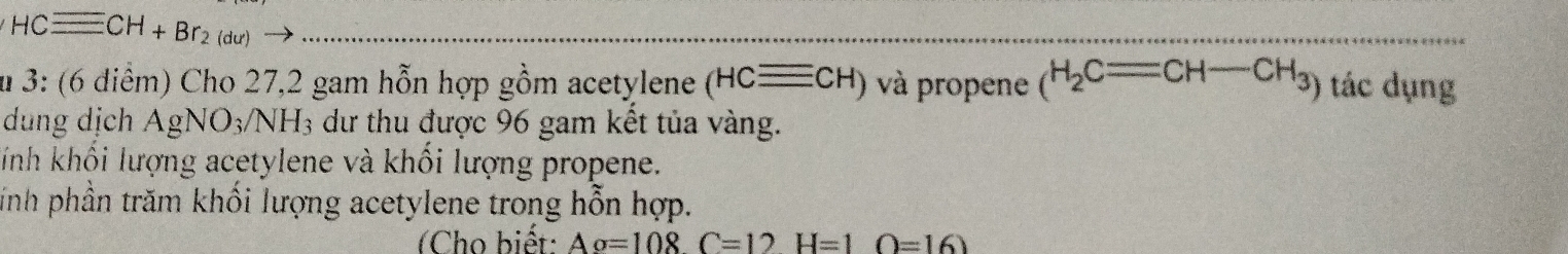 HCequiv CH+Br_2(du)
u 3: (6 diểm) Cho 27, 2 gam hỗn hợp gồm acetylene (HCequiv CH) và propene _(H_2C=CH-CH_3) tác dụng 
dung dịch AgNO3/NH₃ dư thu được 96 gam kết tủa vàng. 
Tnh khối lượng acetylene và khối lượng propene. 
inh phần trăm khối lượng acetylene trong hỗn hợp. 
(Cho biết: Ao=108C=12H=1O=16)