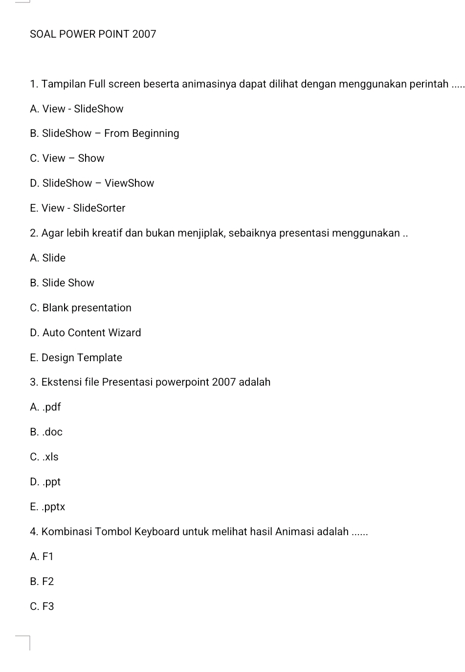 SOAL POWER POINT 2007
1. Tampilan Full screen beserta animasinya dapat dilihat dengan menggunakan perintah .....
A. View - SlideShow
B. SlideShow - From Beginning
C. View - Show
D. SlideShow - ViewShow
E. View - SlideSorter
2. Agar lebih kreatif dan bukan menjiplak, sebaiknya presentasi menggunakan ..
A. Slide
B. Slide Show
C. Blank presentation
D. Auto Content Wizard
E. Design Template
3. Ekstensi file Presentasi powerpoint 2007 adalah
A. .pdf
B. .doc
C. .xls
D. .ppt
E. .pptx
4. Kombinasi Tombol Keyboard untuk melihat hasil Animasi adalah ......
A. F1
B. F2
C. F3