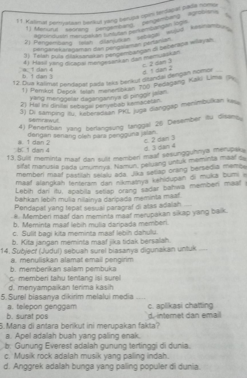 Kalimat pernyataan berikut yang berupa opini terdapat padia nomor
1) Menurut seorang pengembang, pengembang agrobismis
agroindustri merupakan suntutan perkembangian logis.
2) Pengembang telah dilanjutkan sebagai wujud kesinambung
penganekaragaman dan pengalaman pertanian.
3) Telah pula dilaksanakan pengembangan di beberapa willayah.
4) Hasil yang dicapai mengesankan dan memuaskan.
c. 2 dan 3
a. 1 dan 4
d. 1 dan 2
b. 1 dan 3
12. Dua kalimat pendapat pada teks berikut ditandai dengan homor_
1) Pemkot Depok telah menertibkan 700 Pedagang Kaki Lima (Pk
yang ménggelar dagangannya di pinggìr jalan.
2) Hal ini dinilai sebagai penyebab kemacetan.
3) Di samping itu, keberadaan PKL juga dianggap menimbulkan ke
semrawut.
4) Penertiban yang berlangsung tanggal 26 Desember itu disamb
dengan senang oleh para pengguna jalan.
a. 1 dan 2
c. 2 dan 3
b. 1 dan 4
d. 3 dan 4
13. Sulit meminta maaf dan sulit memberi maaf sesungguhnya merupaka
sifat manusia pada umumnya. Namun, peluang untuk meminta maaf da
memberí maaf pastilah selalu ada. Jika setiap orang bersedia membe
maaf alangkah tenteram dan nikmatnya kehidupan di muíka bumi n
Lebih darí itu, apabila setiap orang sadar bahwa memberi maaf 
bahkan lebih mulia nilainya daripada meminta maaf.
Pendapat yang tepat sesuai paragraf di atas adalah_
a. Memberi maaf dan meminta maaf merupakan sikap yang baik.
b. Meminta maaf lebih mulia daripada memberi.
c. Sulit bagi kita meminta maaf lebih dahulu.
b. Kita jangan meminta maaf jika tidak bersalah.
14. Subject (Judul) sebuah surel biasanya digunakan untuk_
a. menuliskan alamat email pengirim
b. memberikan salam pembuka
c. memberi tahu tentang isi surel
d. menyampaikan terima kasih
5. Surel biasanya dikirim melalui media ___
a. telepon genggam c. aplikasi chatting
b. surat pos d, interet dan email
6. Mana di antara berikut ini merupakan fakta?
a. Apel adalah buah yang paling enak.
b. Gunung Everest adalah gunung tertinggi di dunia.
c. Musik rock adalah musik yang paling indah.
d. Anggrek adalah bunga yang paling populer di dunia.