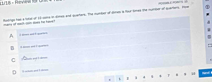 11/18 - Review for Unit
POSSIBLE POINTS: 10
Rodrigo has a total of 10 coins in dimes and quarters. The number of dimes is four times the number of quarters. How
many of each coin does he have?
z
A 2 dimes and 8 quarters
B 8 dimes and 2 quarters
C 3 T okels and 3 dimes
(
D 9 nickels and 3 dimes
1 2 3 4 5 6 7 8 9 10 Next i