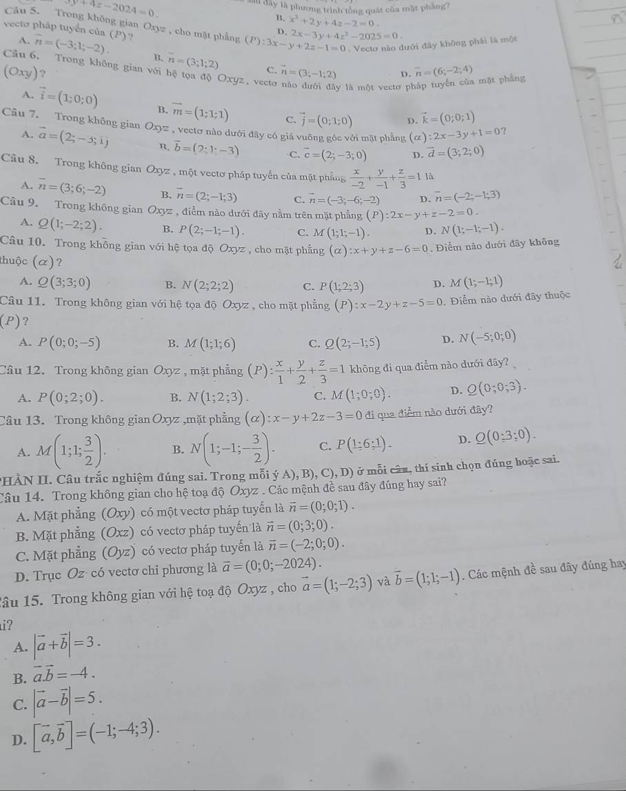 8y+4z-2024=0. s đây là phương trình tổng quát của mặt phầng ?
Câu 5. Trong không gian Oxyz
B. x^2+2y+4z-2=0.
vecto pháp tuyển của (P) ? , cho mặt phẳng (P):3x-y+2z-1=0 2x-3y+4z^2-2025=0.
D.
. Vecto nào dưới đây không phái là một
A. vector n=(-3;1;-2). B. vector n=(3;1;2) vector n=(3;-1;2)
Câu 6. Trong không gian với hệ tọa độ Oxyz, vecto
(Oxy) ?
C.
D. overline n=(6;-2;4) mặt phẳng
y là một vectơ pỉ
A. vector i=(1;0;0) B. vector m=(1;1;1) C. vector j=(0;1;0)
p. vector k=(0;0;1)
Câu 7. Trong không gian Oxyz , vectơ nào dưới đây có giá vuông góc với mặt phẳng (alpha ):2x-3y+1=0 ?
A. vector a=(2;-3;1) R. vector b=(2;1-3) C. vector c=(2;-3;0) D. vector d=(3;2;0)
Câu 8. Trong không gian Oxyz , một vectơ pháp tuyến của mặt phẳng  x/-2 + y/-1 + z/3 =1 là
A. overline n=(3;6;-2) B. overline n=(2;-1;3) C. vector n=(-3;-6;-2) D. vector n=(-2;-1;3)
Câu 9. Trong không gian Oxyz , điểm nào dưới đây nằm trên mặt phẳng (P):2x-y+z-2=0.
A. Q(1;-2;2). B. P(2;-1;-1). C. M(1;1;-1). D. N(1;-1;-1).
Câu 10. Trong không gian với hệ tọa độ Oxyz, cho mặt phẳng (alpha ):x+y+z-6=0. Điểm nào dưới đây không
thuộc (α)? D. M(1;-1;1)
A. Q(3;3;0) B. N(2;2;2) C. P(1;2;3)
Câu 11. Trong không gian với hệ tọa độ Oxyz , cho mặt phẳng (P):x-2y+z-5=0. Điểm nào dưới đây thuộc
(P)?
A. P(0;0;-5) B. M(1;1;6) C. Q(2;-1;5) D. N(-5;0;0)
Cầu 12. Trong không gian Oxyz , mặt phẳng (P): x/1 + y/2 + z/3 =1 không đi qua điểm nào dưới đây?
A. P(0;2;0). B. N(1;2;3). C. M(1;0;0). D. Q(0;0;3).
Câu 13. Trong không gian Oxyz ,mặt phẳng (alpha ):x-y+2z-3=0 đi qua điểm nào dưới đây?
A. M(1;1; 3/2 ). B. N(1;-1;- 3/2 ). C. P(1:6:1). D. Q(0:3:0).
HÀN II. Câu trắc nghiệm đúng sai. Trong mỗi ý A),B),C),D) ở mỗi câu, thí sinh chọn đúng hoặc sai.
Câu 14. Trong không gian cho hệ toạ độ Oxyz . Các mệnh đề sau đây đúng hay sai?
A. Mặt phẳng (Oxy) có một vectơ pháp tuyến là vector n=(0;0;1).
B. Mặt phẳng (Oxz) có vectơ pháp tuyển là vector n=(0;3;0).
C. Mặt phẳng (Oyz) có vectơ pháp tuyến là vector n=(-2;0;0).
D. Trục Oz có vectơ chi phương là vector a=(0;0;-2024).
Tâu 15. Trong không gian với hệ toạ độ Oxyz , cho vector a=(1;-2;3) và vector b=(1;1;-1). Các mệnh đề sau đây đúng hay
i?
A. |vector a+vector b|=3.
B. vector a.vector b=-4.
C. |vector a-vector b|=5.
D. [vector a,vector b]=(-1;-4;3).