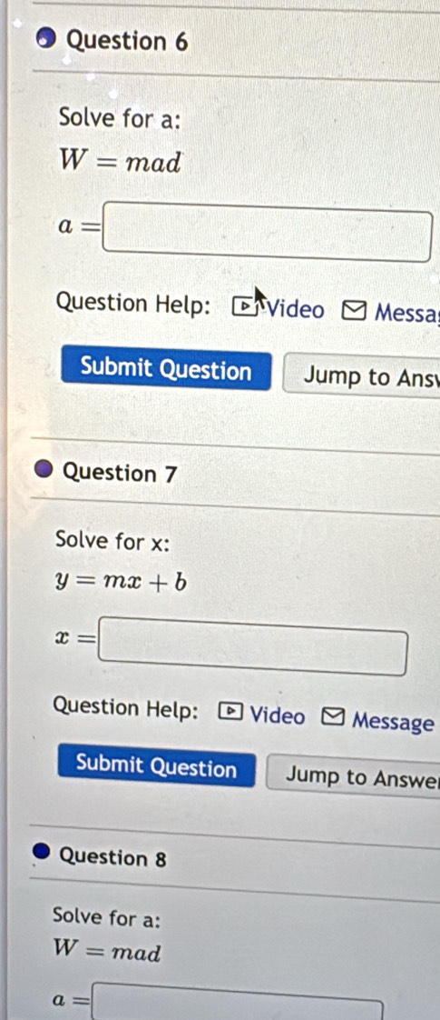 Solve for a :
W= mad
a=□
Question Help: Video Messa 
Submit Question Jump to Ans 
Question 7 
Solve for x :
y=mx+b
x=□
Question Help: Video Message 
Submit Question Jump to Answe 
Question 8 
Solve for a :
W= mad
a=□