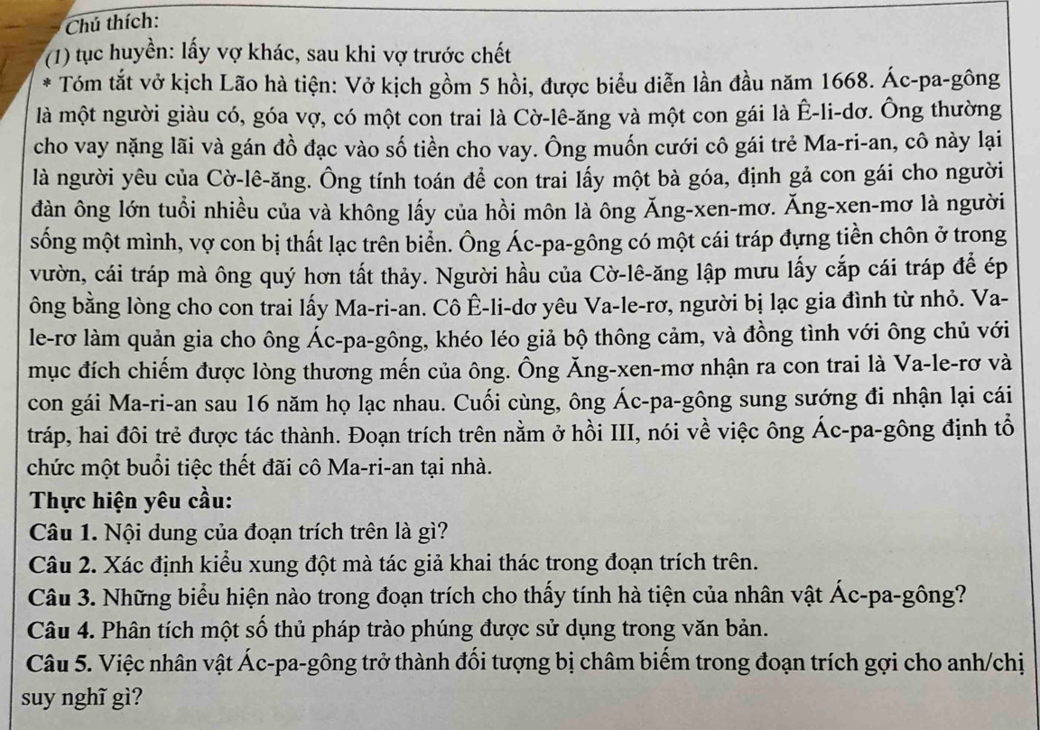 Chú thích:
(1) tục huyền: lấy vợ khác, sau khi vợ trước chết
* Tóm tắt vở kịch Lão hà tiện: Vở kịch gồm 5 hồi, được biểu diễn lần đầu năm 1668. Ác-pa-gông
là một người giàu có, góa vợ, có một con trai là Cờ-lê-ăng và một con gái là Ê-li-dơ. Ông thường
cho vay nặng lãi và gán đồ đạc vào số tiền cho vay. Ông muốn cưới cô gái trẻ Ma-ri-an, cô này lại
là người yêu của Cờ-lê-ăng. Ông tính toán để con trai lấy một bà góa, định gả con gái cho người
đàn ông lớn tuổi nhiều của và không lấy của hồi môn là ông Ăng-xen-mơ. Ăng-xen-mơ là người
sống một mình, vợ con bị thất lạc trên biển. Ông Ác-pa-gông có một cái tráp đựng tiền chôn ở trong
vườn, cái tráp mà ông quý hơn tất thảy. Người hầu của Cờ-lê-ăng lập mưu lấy cắp cái tráp để ép
ông bằng lòng cho con trai lấy Ma-ri-an. Cô Ê-li-dơ yêu Va-le-rơ, người bị lạc gia đình từ nhỏ. Va-
le-rơ làm quản gia cho ông Ác-pa-gông, khéo léo giả bộ thông cảm, và đồng tình với ông chủ với
mục đích chiếm được lòng thương mến của ông. Ông Ăng-xen-mơ nhận ra con trai là Va-le-rơ và
con gái Ma-ri-an sau 16 năm họ lạc nhau. Cuối cùng, ông Ác-pa-gông sung sướng đi nhận lại cái
tráp, hai đôi trẻ được tác thành. Đoạn trích trên nằm ở hồi III, nói về việc ông Ác-pa-gông định tổ
chức một buổi tiệc thết đãi cô Ma-ri-an tại nhà.
Thực hiện yêu cầu:
Câu 1. Nội dung của đoạn trích trên là gì?
Câu 2. Xác định kiểu xung đột mà tác giả khai thác trong đoạn trích trên.
Câu 3. Những biểu hiện nào trong đoạn trích cho thấy tính hà tiện của nhân vật Ác-pa-gông?
Câu 4. Phân tích một số thủ pháp trào phúng được sử dụng trong văn bản.
Câu 5. Việc nhân vật Ác-pa-gông trở thành đối tượng bị châm biếm trong đoạn trích gợi cho anh/chị
suy nghĩ gì?