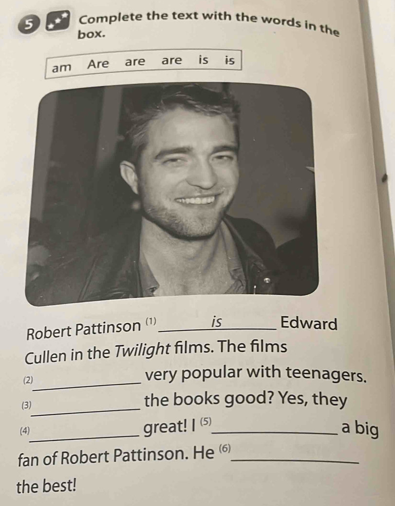 Complete the text with the words in the 
box. 
am Are are are is is 
Robert Pattinson (¹)_ 
is Edward 
Cullen in the Twilight films. The films 
(2)_ 
very popular with teenagers. 
(3)_ 
the books good? Yes, they 
(4)_ great! 1^((5)) _ a big 
fan of Robert Pattinson. He _ 
the best!