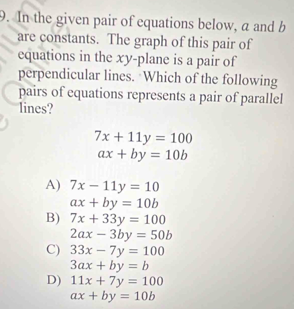 In the given pair of equations below, a and b
are constants. The graph of this pair of
equations in the xy -plane is a pair of
perpendicular lines. Which of the following
pairs of equations represents a pair of parallel
lines?
7x+11y=100
ax+by=10b
A) 7x-11y=10
ax+by=10b
B) 7x+33y=100
2ax-3by=50b
C) 33x-7y=100
3ax+by=b
D) 11x+7y=100
ax+by=10b