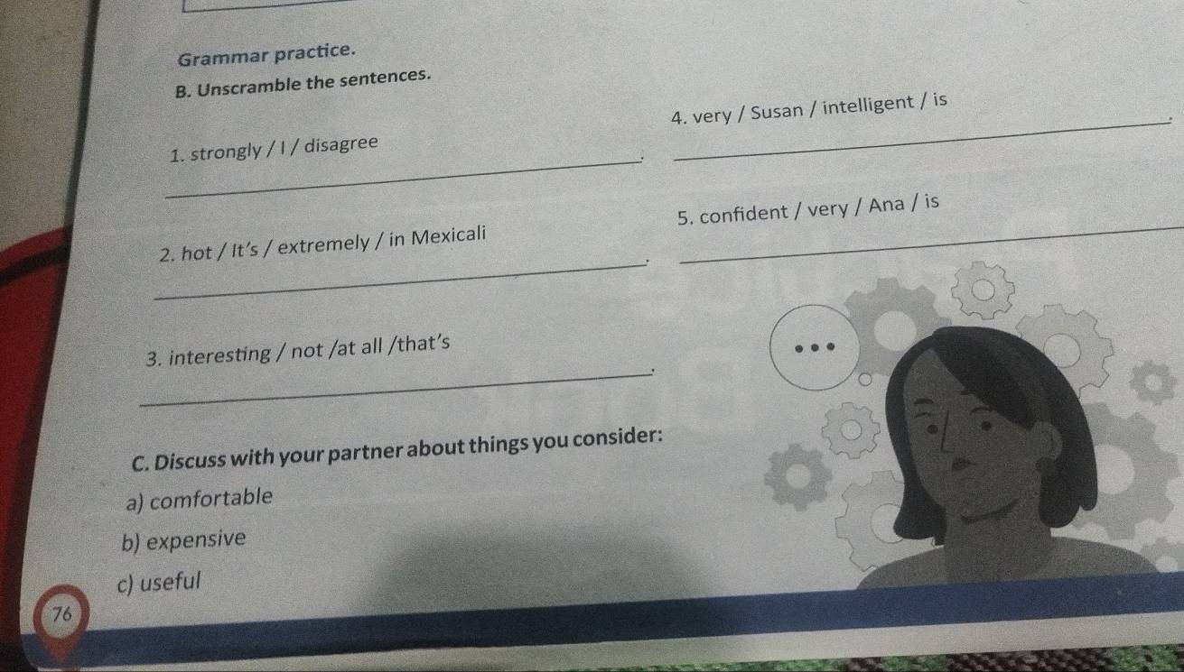 Grammar practice. 
B. Unscramble the sentences. 
_ 
1. strongly / I / disagree 4. very / Susan / intelligent / is 
2. hot / It’s / extremely / in Mexicali 5. confident / very / Ana / is 
_' 
3. interesting / not /at all /that’s 
_. 
C. Discuss with your partner about things you consider: 
a) comfortable 
b) expensive 
c) useful 
76