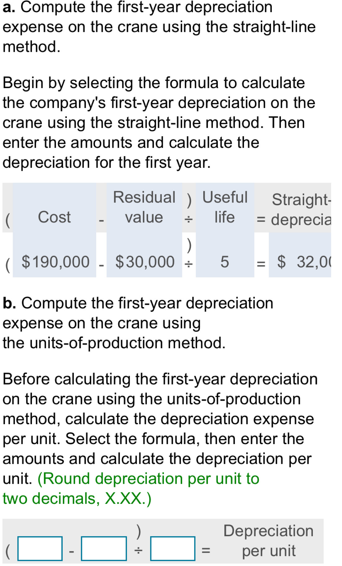 Compute the first-year depreciation 
expense on the crane using the straight-line 
method. 
Begin by selecting the formula to calculate 
the company's first-year depreciation on the 
crane using the straight-line method. Then 
enter the amounts and calculate the 
depreciation for the first year. 
Residual ) Useful Straight- 
C Cost - value life = deprecia 
) 
($190,000-$30,000/ 5=$32,00
b. Compute the first-year depreciation 
expense on the crane using 
the units-of-production method. 
Before calculating the first-year depreciation 
on the crane using the units-of-production 
method, calculate the depreciation expense 
per unit. Select the formula, then enter the 
amounts and calculate the depreciation per 
unit. (Round depreciation per unit to 
two decimals, X.XX.) 
Depreciation
(□ -□ / □ = per unit