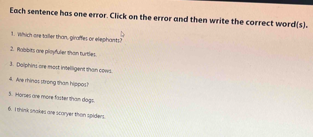 Each sentence has one error. Click on the error and then write the correct word(s). 
1. Which are taller than, giraffes or elephants? 
2. Rabbits are playfuler than turtles. 
3. Dolphins are most intelligent than cows. 
4. Are rhinos strong than hippos? 
5. Horses are more faster than dogs. 
6. I think snakes are scaryer than spiders.