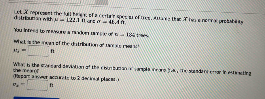 Let X represent the full height of a certain species of tree. Assume that X has a normal probability 
distribution with mu =122.1ft and sigma =46.4ft. 
You intend to measure a random sample of n=134 trees. 
What is the mean of the distribution of sample means?
mu _overline x=□ ft
What is the standard deviation of the distribution of sample means (i.e., the standard error in estimating the mean)? 
(Report answer accurate to 2 decimal places.)
sigma _overline x=□ ft