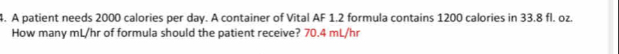 A patient needs 2000 calories per day. A container of Vital AF 1.2 formula contains 1200 calories in 33.8 fl. oz. 
How many mL/hr of formula should the patient receive? 70.4 mL/hr