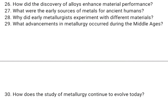 How did the discovery of alloys enhance material performance? 
27. What were the early sources of metals for ancient humans? 
28. Why did early metallurgists experiment with different materials? 
29. What advancements in metallurgy occurred during the Middle Ages? 
30. How does the study of metallurgy continue to evolve today?