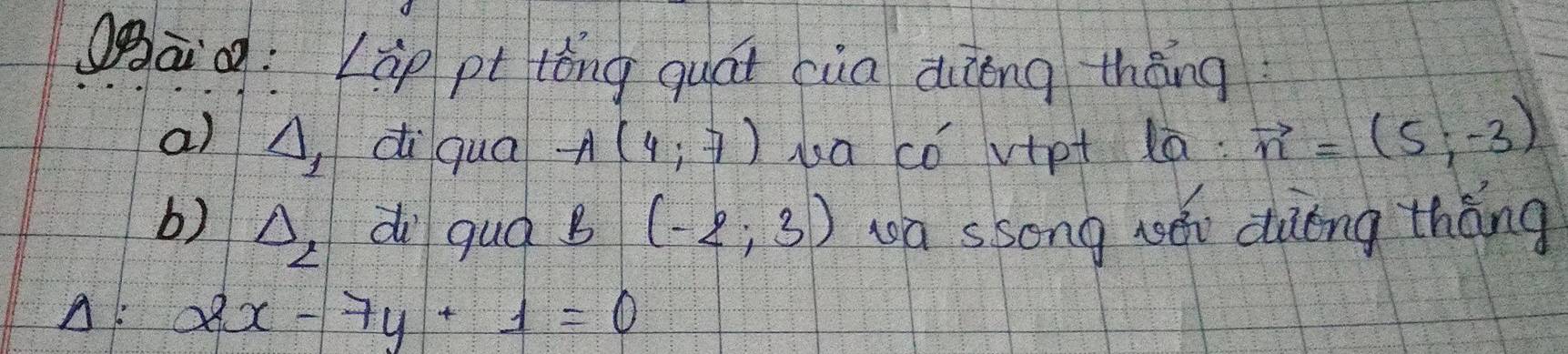 Qgāg: Lip pt lóng quái cua dièng thèng
a) A, di qua A(4,7) ua có vipt la: vector n=(5,-3)
b) △ _2 d quá B (-2;3) wa ssong wǎn dàèng thǎng
A: 2x-7y+1=0