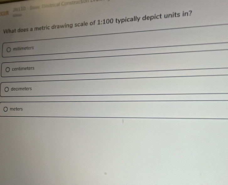 CR 20110 - Basi Electrical Constructión DI
ima
What does a metric drawing scale of 1:100 typically depict units in?
millimeters
centimeters
decimeters
meters