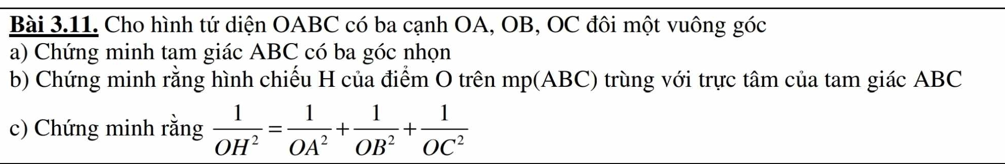 Cho hình tứ diện OABC có ba cạnh OA, OB, OC đôi một vuông góc 
a) Chứng minh tam giác ABC có ba góc nhọn 
b) Chứng minh rằng hình chiếu H của điểm O trên mp(ABC) trùng với trực tâm của tam giác ABC
c) Chứng minh rằng  1/OH^2 = 1/OA^2 + 1/OB^2 + 1/OC^2 