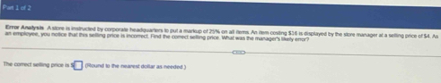 Error Anatysts A store is instructed by corporate headquarters to put a markup of 25% on alt ftems. An item-costing $16 is displayed by the store manager at a sefting price of $4. As 
an employee, you notice that this selling price is incorrect. Find the correct selling price. What was the manager's likely error? 
The correct selling price is! □ (Round to the nearest dollar as needed .)